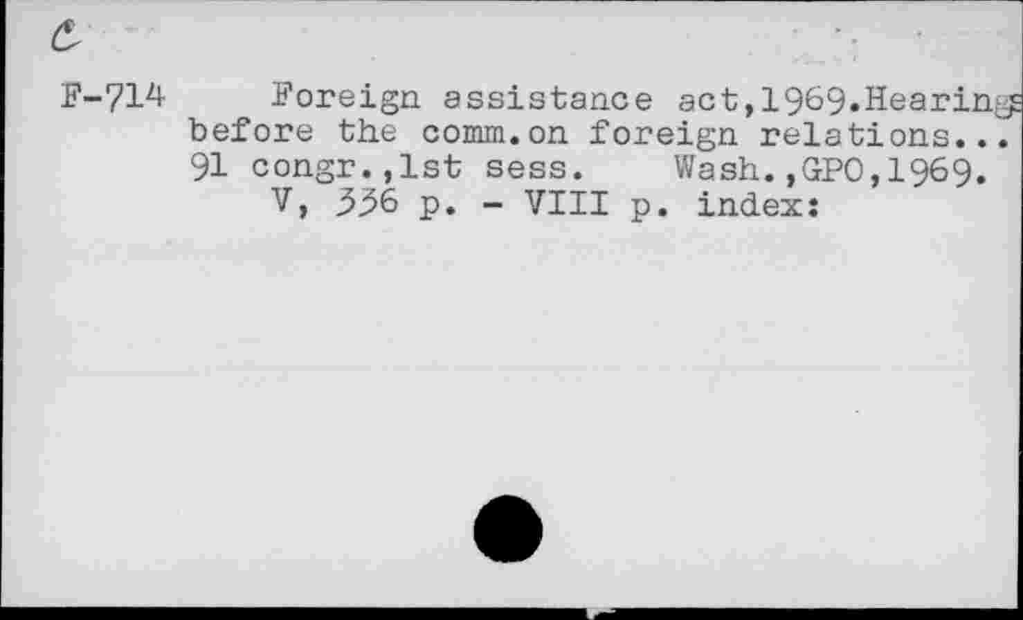 ﻿F-714 Foreign assistance act,1969.Hearin before the comm.on foreign relations.. 91 congr.,lst sess. Wash.,GPO,1969.
V, 336 p. - VIII p. index: